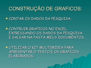 CONSTRUÇÃO DE GRAFICOS: CONTAR OS DADOS DA PESQUISA ; CONTRUIR GRAFICOS NO EXCEL, EXPRESSANDO OS DADOS DA PESQUISA, E SALVAR NA PASTA MEUS DOCUMENTOS. UTILIZAR O KIT MULTIMIDIA PARA APRESENTAR O TEXTO E OS GRAFICOS ELABORADOS. 