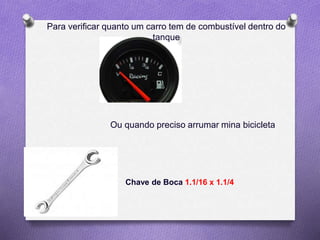 Para verificar quanto um carro tem de combustível dentro do
tanque
Ou quando preciso arrumar mina bicicleta
Chave de Boca 1.1/16 x 1.1/4
 