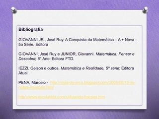 Bibliografia
GIOVANNI JR., José Ruy. A Conquista da Matemática – A + Nova -
5a Série. Editora
GIOVANNI, José Ruy e JUNIOR, Giovanni. Matemática: Pensar e
Descobrir, 6° Ano: Editora FTD.
IEZZI, Gelson e outros. Matemática e Realidade, 5ª série: Editora
Atual.
PENA, Marcelo - http://viola-de-arco.blogspot.com/2009/09/18-as-
notas-musicais.html
http://www.escolakids.com/utilizando-fracoes.htm
 