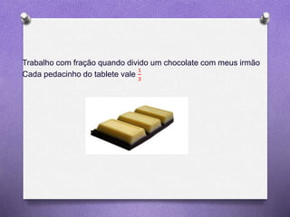 Trabalho com fração quando divido um chocolate com meus irmão
Cada pedacinho do tablete vale
1
3
 