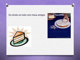 Ou divido um bolo com meus amigos
 