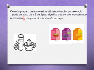Quando preparo um suco estou utilizando fração, por exemplo
1 parte de suco para 9 de água, significa que o suco concentrado
representa
1
10
𝑑𝑜 𝑞𝑢𝑒 𝑡𝑒𝑛ℎ𝑜 𝑑𝑒𝑛𝑡𝑟𝑜 𝑑𝑒 𝑢𝑚 𝑐𝑜𝑝𝑜.
 