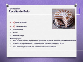 Receita de Bolo
Ingredientes
 2
𝟏
𝟐
copos de farinha
 2
𝟏
𝟐
copos de açúcar
 1 copo de leite
 4 ovos
 Fermento em pó
Modo de preparo
 Bata as claras em neve, à parte bata o açúcar com as gemas, misture as claras batendo sempre.
 A farinha de trigo o fermento e o leite fervendo, por último uma pitada de sal.
 Asse em forno pé aquecido, em assadeira de buraco ou redonda.
 Faça a cobertura de sua preferência.
Em receitas
 