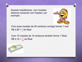 Quando trabalhamos com moedas
estamos mexendo com frações, por
exemplo:
Com duas moedas de 50 centavos consigo formar 1 real
R$ 0,50 =
1
2
do Real
Com 10 moedas de 10 centavos também formo 1 Real:
R$ 0,10 =
1
10
do Real
 