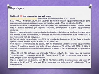 No Brasil, 1/3 dos internautas usa web móvel
Jordana Viotto, de INFO Online Sexta-feira, 12 de fevereiro de 2010 - 12h26
SÃO PAULO - No Brasil, 36,7% dos usuários de internet utilizam equipamentos móveis para
acessar a web quando estão em casa. No trabalho, são 24,7% e em trânsito, 38,6%.
Os números são de uma pesquisa realizada pela Cisco, que considera como internet móvel
todo o acesso realizado por laptops, celulares, smartphones e outros equipamentos
similares.
O estudo mostra também uma tendência de abandono de linhas de telefone fixas em favor
das móveis. Entre os brasileiros, 67 milhões de pessoas abandonaram suas linhas fixas, o
que representa 35% da população.
O País só perde para a Itália, com 39% da população deixando as linhas fixas e ficando
apenas com as móveis, e para a África do Sul, com 48%.
Com relação à transmissão de dados, 827 mil brasileiros utilizam apenas equipamentos
móveis. A tendência aponta que este número chegue a 78 milhões até 2014. A Itália é
campeã, com quase quatro milhões de pessoas acessando dados apenas por equipamentos
móveis.
Hoje, 90 mil TB trafegam na chamada "internet móvel". Os vídeos são os maiores
"consumidores", com quase 36 mil TB. Outros 30 mil TB são consumidos para acesso a
sites, blogs e outras aplicações de dados.
O peer-to-peer vem em terceiro, com 15 mil TB. Games online e aplicações de voz sobre IP
têm cerca de 4,5 mil TB cada. Até 2014, espera-se que trafeguem 3,5 milhões de TB na
internet móvel.
Reportagens
 