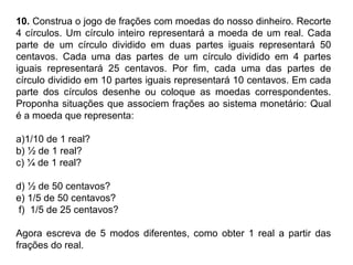 10. Construa o jogo de frações com moedas do nosso dinheiro. Recorte
4 círculos. Um círculo inteiro representará a moeda de um real. Cada
parte de um círculo dividido em duas partes iguais representará 50
centavos. Cada uma das partes de um círculo dividido em 4 partes
iguais representará 25 centavos. Por fim, cada uma das partes de
círculo dividido em 10 partes iguais representará 10 centavos. Em cada
parte dos círculos desenhe ou coloque as moedas correspondentes.
Proponha situações que associem frações ao sistema monetário: Qual
é a moeda que representa:
a)1/10 de 1 real?
b) ½ de 1 real?
c) ¼ de 1 real?
d) ½ de 50 centavos?
e) 1/5 de 50 centavos?
f) 1/5 de 25 centavos?
Agora escreva de 5 modos diferentes, como obter 1 real a partir das
frações do real.
 