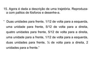 15. Agora é dada a descrição de uma trajetória. Reproduza-
a com palitos de fósforos e desenhe-a.
“ Duas unidades para frente, 1/12 de volta para a esquerda,
uma unidade para frente, 5/12 de volta para a direita,
quatro unidades para frente, 5/12 de volta para a direita,
uma unidade para a frente, 1/12 de volta para a esquerda,
duas unidades para frente, ¼ de volta para a direita, 2
unidades para a frente.”
 