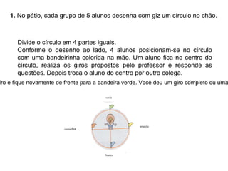 1. No pátio, cada grupo de 5 alunos desenha com giz um círculo no chão.
Divide o círculo em 4 partes iguais.
Conforme o desenho ao lado, 4 alunos posicionam-se no círculo
com uma bandeirinha colorida na mão. Um aluno fica no centro do
círculo, realiza os giros propostos pelo professor e responde as
questões. Depois troca o aluno do centro por outro colega.
verde
vermelha
amarela
branca
iro e fique novamente de frente para a bandeira verde. Você deu um giro completo ou uma
 