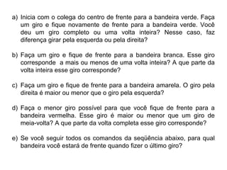a) Inicia com o colega do centro de frente para a bandeira verde. Faça
um giro e fique novamente de frente para a bandeira verde. Você
deu um giro completo ou uma volta inteira? Nesse caso, faz
diferença girar pela esquerda ou pela direita?
b) Faça um giro e fique de frente para a bandeira branca. Esse giro
corresponde a mais ou menos de uma volta inteira? A que parte da
volta inteira esse giro corresponde?
c) Faça um giro e fique de frente para a bandeira amarela. O giro pela
direita é maior ou menor que o giro pela esquerda?
d) Faça o menor giro possível para que você fique de frente para a
bandeira vermelha. Esse giro é maior ou menor que um giro de
meia-volta? A que parte da volta completa esse giro corresponde?
e) Se você seguir todos os comandos da seqüência abaixo, para qual
bandeira você estará de frente quando fizer o último giro?
 