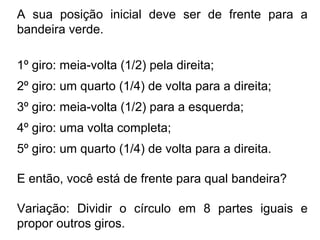 A sua posição inicial deve ser de frente para a
bandeira verde.
1º giro: meia-volta (1/2) pela direita;
2º giro: um quarto (1/4) de volta para a direita;
3º giro: meia-volta (1/2) para a esquerda;
4º giro: uma volta completa;
5º giro: um quarto (1/4) de volta para a direita.
E então, você está de frente para qual bandeira?
Variação: Dividir o círculo em 8 partes iguais e
propor outros giros.
 