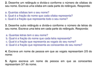 2. Desenhe um retângulo e divida-o conforme o número de sílabas do
seu nome. Escreva uma sílaba em cada parte do retângulo. Responda:
a. Quantas sílabas tem o seu nome?
b. Qual é a fração do nome que cada sílaba representa?
c. Qual é a fração que representa todo o seu nome?
3. Desenhe outro retângulo e divida-o conforme o número de letras do
seu nome. Escreva uma letra em cada parte do retângulo. Responda:
a. Quantas letras tem o seu nome?
b. Qual é a fração do nome que cada letra representa?
c. Qual é a fração que representa as vogais do seu nome?
d. Qual é a fração que representa as consoantes do seu nome?
4. Escreva um nome de pessoa em que as vogais representam 2/5 do
nome:
5. Agora escreva um nome de pessoa em que as consoantes
representam 3/7 do nome.
 