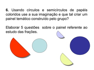 6. Usando círculos e semicírculos de papéis
coloridos use a sua imaginação e que tal criar um
painel temático construído pelo grupo?
Elaborar 5 questões sobre o painel referente ao
estudo das frações.
 