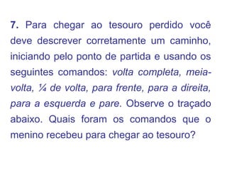 7. Para chegar ao tesouro perdido você
deve descrever corretamente um caminho,
iniciando pelo ponto de partida e usando os
seguintes comandos: volta completa, meia-
volta, ¼ de volta, para frente, para a direita,
para a esquerda e pare. Observe o traçado
abaixo. Quais foram os comandos que o
menino recebeu para chegar ao tesouro?
 