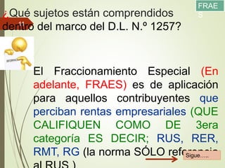 ¿Qué sujetos están comprendidos
dentro del marco del D.L. N.º 1257?
11/12/2017
11
El Fraccionamiento Especial (En
adelante, FRAES) es de aplicación
para aquellos contribuyentes que
perciban rentas empresariales (QUE
CALIFIQUEN COMO DE 3era
categoría ES DECIR; RUS, RER,
RMT, RG (la norma SÓLO referenciaSigue…..
FRAE
S
 