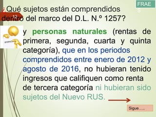 ¿Qué sujetos están comprendidos
dentro del marco del D.L. N.º 1257?
11/12/2017
12
y personas naturales (rentas de
primera, segunda, cuarta y quinta
categoría), que en los periodos
comprendidos entre enero de 2012 y
agosto de 2016, no hubieran tenido
ingresos que califiquen como renta
de tercera categoría ni hubieran sido
sujetos del Nuevo RUS.
Sigue…..
FRAE
S
 