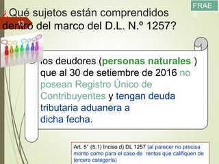 ¿Qué sujetos están comprendidos
dentro del marco del D.L. N.º 1257?
11/12/2017
13
los deudores (personas naturales )
que al 30 de setiembre de 2016 no
posean Registro Único de
Contribuyentes y tengan deuda
tributaria aduanera a
dicha fecha.
Art. 5° (5.1) Inciso d) DL 1257 (al parecer no precisa
monto como para el caso de rentas que califiquen de
tercera categoría)
FRAE
S
 