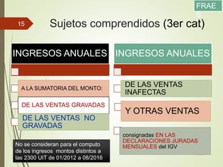 Sujetos comprendidos (3er cat)
11/12/2017
15
INGRESOS ANUALES
A LA SUMATORIA DEL MONTO:
DE LAS VENTAS GRAVADAS
DE LAS VENTAS NO
GRAVADAS
INGRESOS ANUALES
DE LAS VENTAS
INAFECTAS
Y OTRAS VENTAS
consignadas EN LAS
DECLARACIONES JURADAS
MENSUALES del IGVNo se consideran para el computo
de los ingresos montos distintos a
las 2300 UIT de 01/2012 a 08/2016
FRAE
S
 