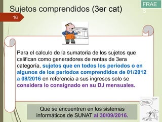 Sujetos comprendidos (3er cat)
11/12/2017
16
Para el calculo de la sumatoria de los sujetos que
califican como generadores de rentas de 3era
categoría, sujetos que en todos los periodos o en
algunos de los periodos comprendidos de 01/2012
a 08/2016 en referencia a sus ingresos solo se
considera lo consignado en su DJ mensuales.
Que se encuentren en los sistemas
informáticos de SUNAT al 30/09/2016.
FRAE
S
 