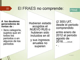 El FRAES no comprende:
A los deudores
generadores de
rentas de :
• 3era categoría,
sujetos que en
todos los
periodos o en
algunos de los
periodos
Hubieran estado
acogidos el
NUEVO RUS o
hubieran sido
incluidos en él
y sus ingresos
anuales no
superen
(2 300) UIT,
desde el periodo
comprendido
entre enero de
2012 al periodo
agosto de
2016…..SIGUE
• .
11/12/2017
22
FRAE
S
 