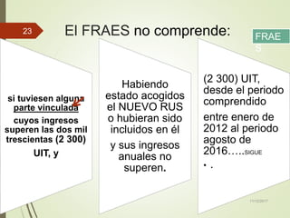 El FRAES no comprende:
si tuviesen alguna
parte vinculada
cuyos ingresos
superen las dos mil
trescientas (2 300)
UIT, y
Habiendo
estado acogidos
el NUEVO RUS
o hubieran sido
incluidos en él
y sus ingresos
anuales no
superen.
(2 300) UIT,
desde el periodo
comprendido
entre enero de
2012 al periodo
agosto de
2016…..SIGUE
• .
11/12/2017
23
FRAE
S
 