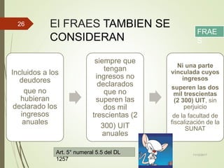 El FRAES TAMBIEN SE
CONSIDERAN
Incluidos a los
deudores
que no
hubieran
declarado los
ingresos
anuales
siempre que
tengan
ingresos no
declarados
que no
superen las
dos mil
trescientas (2
300) UIT
anuales
Ni una parte
vinculada cuyos
ingresos
superen las dos
mil trescientas
(2 300) UIT, sin
perjuicio
de la facultad de
fiscalización de la
SUNAT
11/12/2017
26
FRAE
S
Art. 5° numeral 5.5 del DL
1257
 
