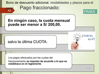 Bono de descuento adicional, modalidades y plazos para el
pago b. Pago fraccionado:
En ningún caso, la cuota mensual
puede ser menor a S/ 200,00.
salvo la última CUOTA.
Los pagos efectuados por las cuotas del
fraccionamiento se imputan de acuerdo a lo que se
establezca en el reglamento
11/12/2017
43 FRAES
 