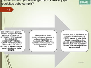 ¿Desde cuándo puedo acogerme al FRAES y que
requisitos debo cumplir?
Los empresarios podrían
haberse acogido desde el
09/12/2016. ASIMISMO,
DEBEN PRESENTAR UNA
SOLICITUD DE
ACOGIMIENTO EN LA
FORMA Y CONDICIONES
QUE SE ESTABLEZCA
MEDIANTE Resolución de
superintendencia de la
SUNAT.
Se espera que en los
próximos días se publique el
reglamento del Decreto
Legislativo N.º 1257 que
regula las formalidades para
su acogimiento a dicho
beneficio.
Por otro lado, la deuda que es
materia de acogimiento al
FRAES es por el total de la
deuda contenida en los
valores que emita la SUNAT,
es decir, que para el presente
caso no opera el régimen de
Gradualidad.
11/12/2017
44
FRAE
S
 