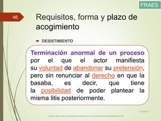 Requisitos, forma y plazo de
acogimiento
 DESISTIMIENTO
11/12/2017
Fuente: http://www.enciclopedia-juridica.biz14.com/d/desistimiento/desistimiento.htm
46
Terminación anormal de un proceso
por el que el actor manifiesta
su voluntad de abandonar su pretensión,
pero sin renunciar al derecho en que la
basaba, es decir, que tiene
la posibilidad de poder plantear la
misma litis posteriormente.
FRAES
 