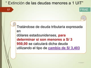 “ Extinción de las deudas menores a 1 UIT”
11/12/2017
57
Tratándose de deuda tributaria expresada
en
dólares estadounidenses, para
determinar si son menores a S/ 3
950,00 se calculará dicha deuda
utilizando el tipo de cambio de S/ 3,403
FRAE
S
 