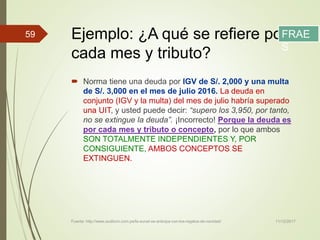 Ejemplo: ¿A qué se refiere por
cada mes y tributo?
 Norma tiene una deuda por IGV de S/. 2,000 y una multa
de S/. 3,000 en el mes de julio 2016. La deuda en
conjunto (IGV y la multa) del mes de julio habría superado
una UIT, y usted puede decir: “supero los 3,950, por tanto,
no se extingue la deuda”. ¡Incorrecto! Porque la deuda es
por cada mes y tributo o concepto, por lo que ambos
SON TOTALMENTE INDEPENDIENTES Y, POR
CONSIGUIENTE, AMBOS CONCEPTOS SE
EXTINGUEN.
11/12/2017Fuente: http://www.auditum.com.pe/la-sunat-se-anticipa-con-los-regalos-de-navidad/
59 FRAE
S
 