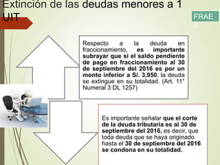 Extinción de las deudas menores a 1
UIT
Respecto a la deuda en
fraccionamiento, es importante
subrayar que si el saldo pendiente
de pago en fraccionamiento al 30
de septiembre del 2016 es por un
monto inferior a S/. 3,950, la deuda
se extingue en su totalidad. (Art. 11°
Numeral 3 DL 1257)
Es importante señalar que el corte
de la deuda tributaria es al 30 de
septiembre del 2016, es decir, que
toda deuda que se haya originado
hasta el 30 de septiembre del 2016
se condona en su totalidad.
FRAE
S
 