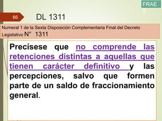 DL 1311
13/05/2016
66
Precísese que no comprende las
retenciones distintas a aquellas que
tienen carácter definitivo y las
percepciones, salvo que formen
parte de un saldo de fraccionamiento
general.
Numeral 1 de la Sexta Disposición Complementaria Final del Decreto
Legislativo N° 1311
FRAE
S
 