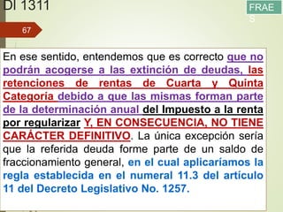 Dl 1311
13/05/2016
67
En ese sentido, entendemos que es correcto que no
podrán acogerse a las extinción de deudas, las
retenciones de rentas de Cuarta y Quinta
Categoría debido a que las mismas forman parte
de la determinación anual del Impuesto a la renta
por regularizar Y, EN CONSECUENCIA, NO TIENE
CARÁCTER DEFINITIVO. La única excepción sería
que la referida deuda forme parte de un saldo de
fraccionamiento general, en el cual aplicaríamos la
regla establecida en el numeral 11.3 del artículo
11 del Decreto Legislativo No. 1257.
FRAE
S
 