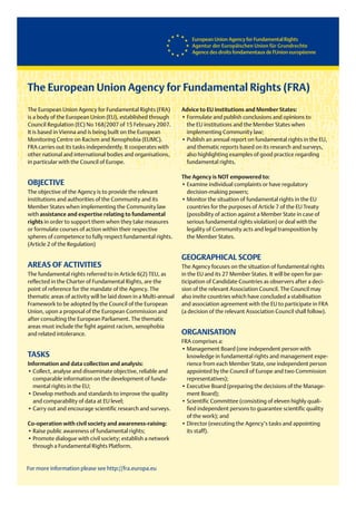 The European Union Agency for Fundamental Rights (FRA)
The European Union Agency for Fundamental Rights (FRA)           Advice to EU institutions and Member States:
is a body of the European Union (EU), established through        •Formulateandpublishconclusionsandopinionsto
Council Regulation (EC) No 168/2007 of 15 February 2007.             the EU institutions and the Member States when
It is based in Vienna and is being built on the European             implementing Community law;
Monitoring Centre on Racism and Xenophobia (EUMC).               •PublishanannualreportonfundamentalrightsintheEU,
FRA carries out its tasks independently. It cooperates with          and thematic reports based on its research and surveys,
other national and international bodies and organisations,           also highlighting examples of good practice regarding
in particular with the Council of Europe.                            fundamental rights.

                                                                 The Agency is NOT empowered to:
OBJECTIVE                                                        •Examineindividualcomplaintsorhaveregulatory
The objective of the Agency is to provide the relevant               decision-making powers;
institutions and authorities of the Community and its            •MonitorthesituationoffundamentalrightsintheEU
Member States when implementing the Community law                    countries for the purposes of Article 7 of the EU Treaty
with assistance and expertise relating to fundamental                (possibility of action against a Member State in case of
rights in order to support them when they take measures              serious fundamental rights violation) or deal with the
or formulate courses of action within their respective               legality of Community acts and legal transposition by
spheres of competence to fully respect fundamental rights.           the Member States.
(Article 2 of the Regulation)

                                                                 GEOGRAPHICAL SCOPE
AREAS OF ACTIVITIES                                              The Agency focuses on the situation of fundamental rights
The fundamental rights referred to in Article 6(2) TEU, as       in the EU and its 27 Member States. It will be open for par-
reflected in the Charter of Fundamental Rights, are the          ticipation of Candidate Countries as observers after a deci-
point of reference for the mandate of the Agency. The            sion of the relevant Association Council. The Council may
thematic areas of activity will be laid down in a Multi-annual   also invite countries which have concluded a stabilisation
Framework to be adopted by the Council of the European           and association agreement with the EU to participate in FRA
Union, upon a proposal of the European Commission and            (a decision of the relevant Association Council shall follow).
after consulting the European Parliament. The thematic
areas must include the fight against racism, xenophobia
and related intolerance.                                         ORGANISATION
                                                                 FRA comprises a:
                                                                 •ManagementBoard(oneindependentpersonwith
TASKS                                                                knowledge in fundamental rights and management expe-
Information and data collection and analysis:                        rience from each Member State, one independent person
•Collect,analyseanddisseminateobjective,reliableand        appointed by the Council of Europe and two Commission
    comparable information on the development of funda-              representatives);
    mental rights in the EU;                                     •ExecutiveBoard(preparingthedecisionsoftheManage-
•Developmethodsandstandardstoimprovethequality            mentBoard);
    and comparability of data at EU level;                       •ScientificCommittee(consistingofelevenhighlyquali-
•Carryoutandencouragescientificresearchandsurveys.         fiedindependentpersonstoguaranteescientificquality
                                                                     of the work); and
Co-operation with civil society and awareness-raising:           •Director(executingtheAgency’stasksandappointing
•Raisepublicawarenessoffundamentalrights;                   its staff).
•Promotedialoguewithcivilsociety;establishanetwork
    through a Fundamental Rights Platform.


For more information please see http://fra.europa.eu
 