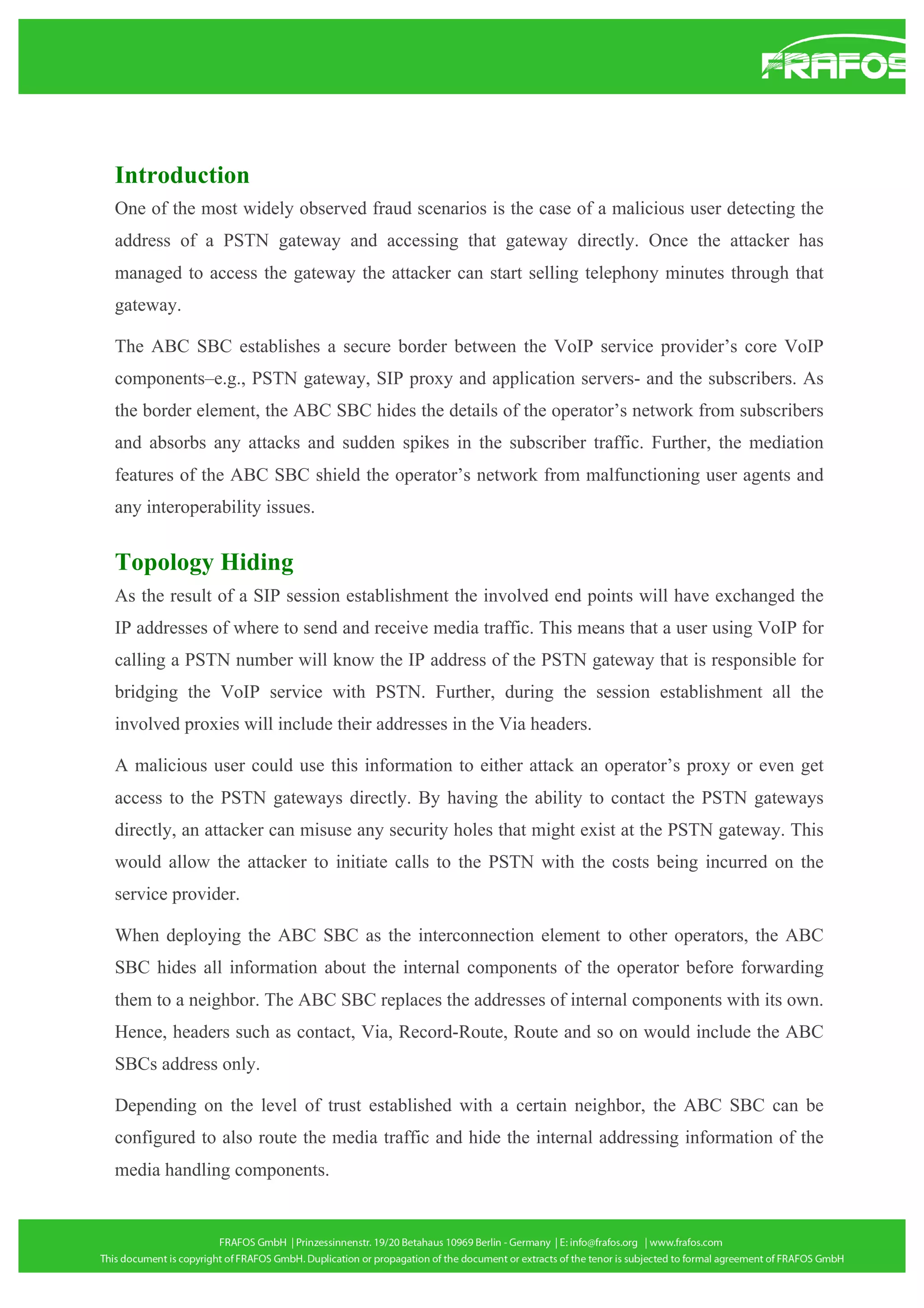 Introduction
One of the most widely observed fraud scenarios is the case of a malicious user detecting the
address of a PSTN gateway and accessing that gateway directly. Once the attacker has
managed to access the gateway the attacker can start selling telephony minutes through that
gateway.
The ABC SBC establishes a secure border between the VoIP service provider’s core VoIP
components–e.g., PSTN gateway, SIP proxy and application servers- and the subscribers. As
the border element, the ABC SBC hides the details of the operator’s network from subscribers
and absorbs any attacks and sudden spikes in the subscriber traffic. Further, the mediation
features of the ABC SBC shield the operator’s network from malfunctioning user agents and
any interoperability issues.

Topology Hiding
As the result of a SIP session establishment the involved end points will have exchanged the
IP addresses of where to send and receive media traffic. This means that a user using VoIP for
calling a PSTN number will know the IP address of the PSTN gateway that is responsible for
bridging the VoIP service with PSTN. Further, during the session establishment all the
involved proxies will include their addresses in the Via headers.
A malicious user could use this information to either attack an operator’s proxy or even get
access to the PSTN gateways directly. By having the ability to contact the PSTN gateways
directly, an attacker can misuse any security holes that might exist at the PSTN gateway. This
would allow the attacker to initiate calls to the PSTN with the costs being incurred on the
service provider.
When deploying the ABC SBC as the interconnection element to other operators, the ABC
SBC hides all information about the internal components of the operator before forwarding
them to a neighbor. The ABC SBC replaces the addresses of internal components with its own.
Hence, headers such as contact, Via, Record-Route, Route and so on would include the ABC
SBCs address only.
Depending on the level of trust established with a certain neighbor, the ABC SBC can be
configured to also route the media traffic and hide the internal addressing information of the
media handling components.

 