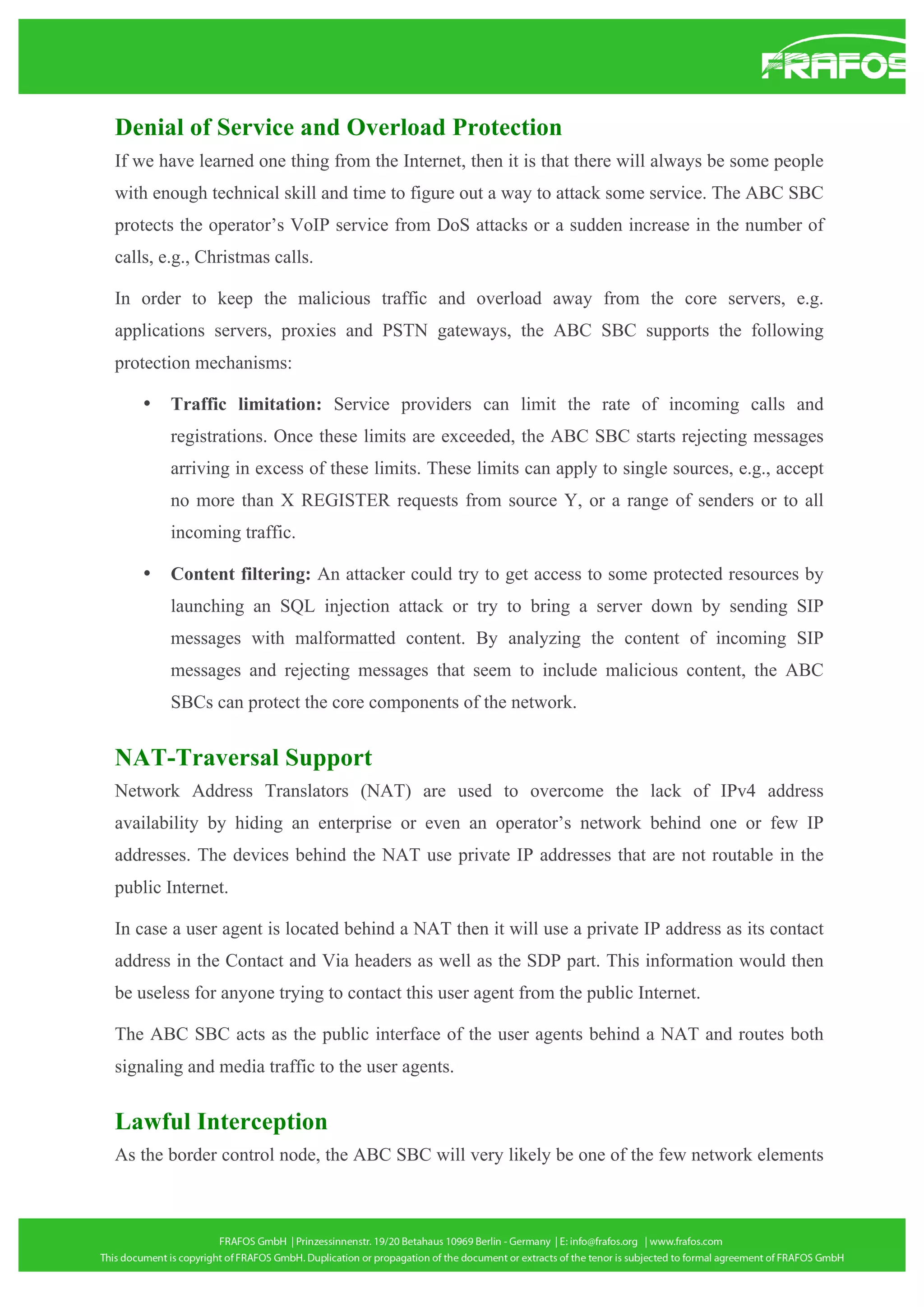 Denial of Service and Overload Protection
If we have learned one thing from the Internet, then it is that there will always be some people
with enough technical skill and time to figure out a way to attack some service. The ABC SBC
protects the operator’s VoIP service from DoS attacks or a sudden increase in the number of
calls, e.g., Christmas calls.
In order to keep the malicious traffic and overload away from the core servers, e.g.
applications servers, proxies and PSTN gateways, the ABC SBC supports the following
protection mechanisms:
•

Traffic limitation: Service providers can limit the rate of incoming calls and
registrations. Once these limits are exceeded, the ABC SBC starts rejecting messages
arriving in excess of these limits. These limits can apply to single sources, e.g., accept
no more than X REGISTER requests from source Y, or a range of senders or to all
incoming traffic.

•

Content filtering: An attacker could try to get access to some protected resources by
launching an SQL injection attack or try to bring a server down by sending SIP
messages with malformatted content. By analyzing the content of incoming SIP
messages and rejecting messages that seem to include malicious content, the ABC
SBCs can protect the core components of the network.

NAT-Traversal Support
Network Address Translators (NAT) are used to overcome the lack of IPv4 address
availability by hiding an enterprise or even an operator’s network behind one or few IP
addresses. The devices behind the NAT use private IP addresses that are not routable in the
public Internet.
In case a user agent is located behind a NAT then it will use a private IP address as its contact
address in the Contact and Via headers as well as the SDP part. This information would then
be useless for anyone trying to contact this user agent from the public Internet.
The ABC SBC acts as the public interface of the user agents behind a NAT and routes both
signaling and media traffic to the user agents.

Lawful Interception
As the border control node, the ABC SBC will very likely be one of the few network elements

 