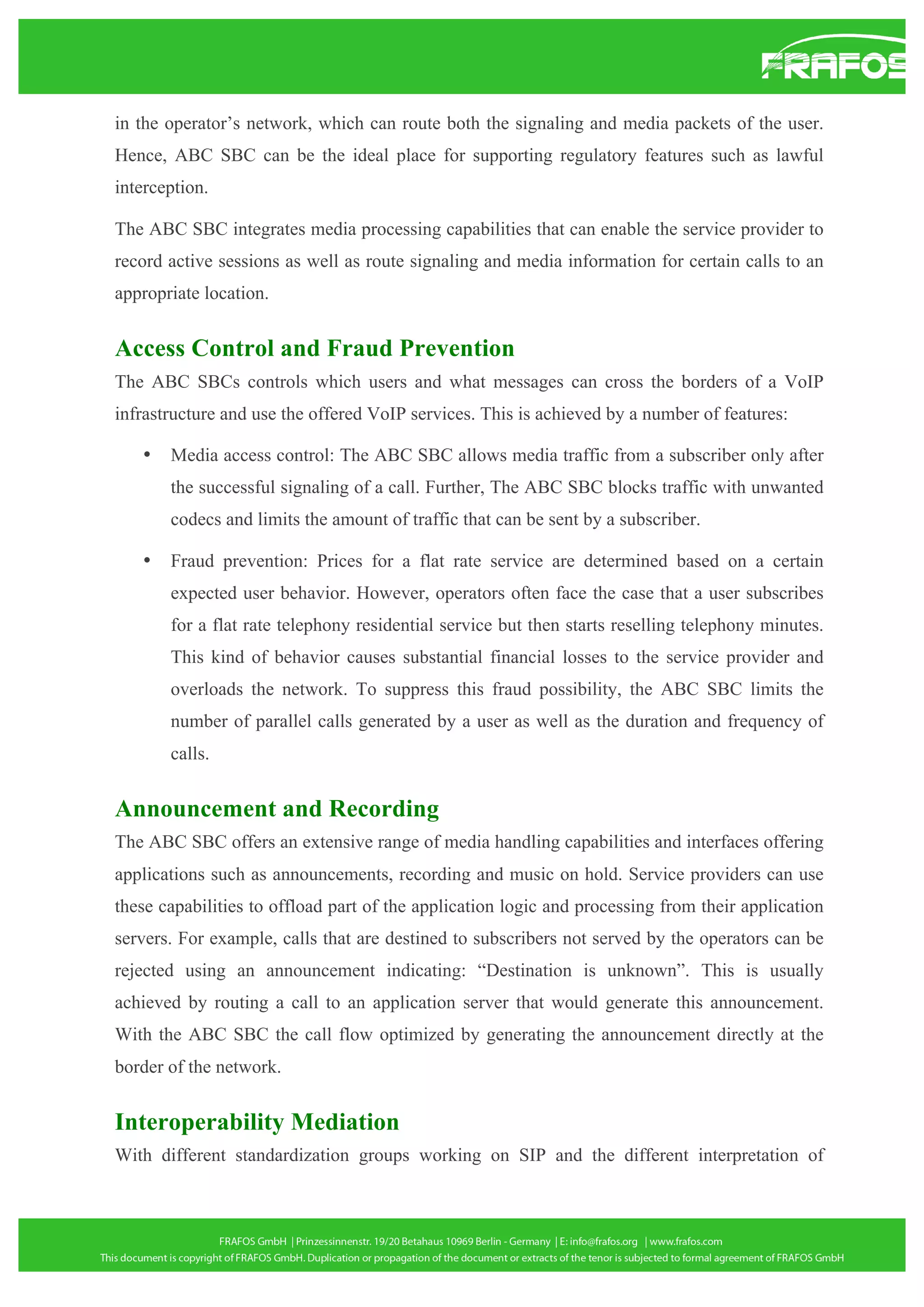 in the operator’s network, which can route both the signaling and media packets of the user.
Hence, ABC SBC can be the ideal place for supporting regulatory features such as lawful
interception.
The ABC SBC integrates media processing capabilities that can enable the service provider to
record active sessions as well as route signaling and media information for certain calls to an
appropriate location.

Access Control and Fraud Prevention
The ABC SBCs controls which users and what messages can cross the borders of a VoIP
infrastructure and use the offered VoIP services. This is achieved by a number of features:
•

Media access control: The ABC SBC allows media traffic from a subscriber only after
the successful signaling of a call. Further, The ABC SBC blocks traffic with unwanted
codecs and limits the amount of traffic that can be sent by a subscriber.

•

Fraud prevention: Prices for a flat rate service are determined based on a certain
expected user behavior. However, operators often face the case that a user subscribes
for a flat rate telephony residential service but then starts reselling telephony minutes.
This kind of behavior causes substantial financial losses to the service provider and
overloads the network. To suppress this fraud possibility, the ABC SBC limits the
number of parallel calls generated by a user as well as the duration and frequency of
calls.

Announcement and Recording
The ABC SBC offers an extensive range of media handling capabilities and interfaces offering
applications such as announcements, recording and music on hold. Service providers can use
these capabilities to offload part of the application logic and processing from their application
servers. For example, calls that are destined to subscribers not served by the operators can be
rejected using an announcement indicating: “Destination is unknown”. This is usually
achieved by routing a call to an application server that would generate this announcement.
With the ABC SBC the call flow optimized by generating the announcement directly at the
border of the network.

Interoperability Mediation
With different standardization groups working on SIP and the different interpretation of

 