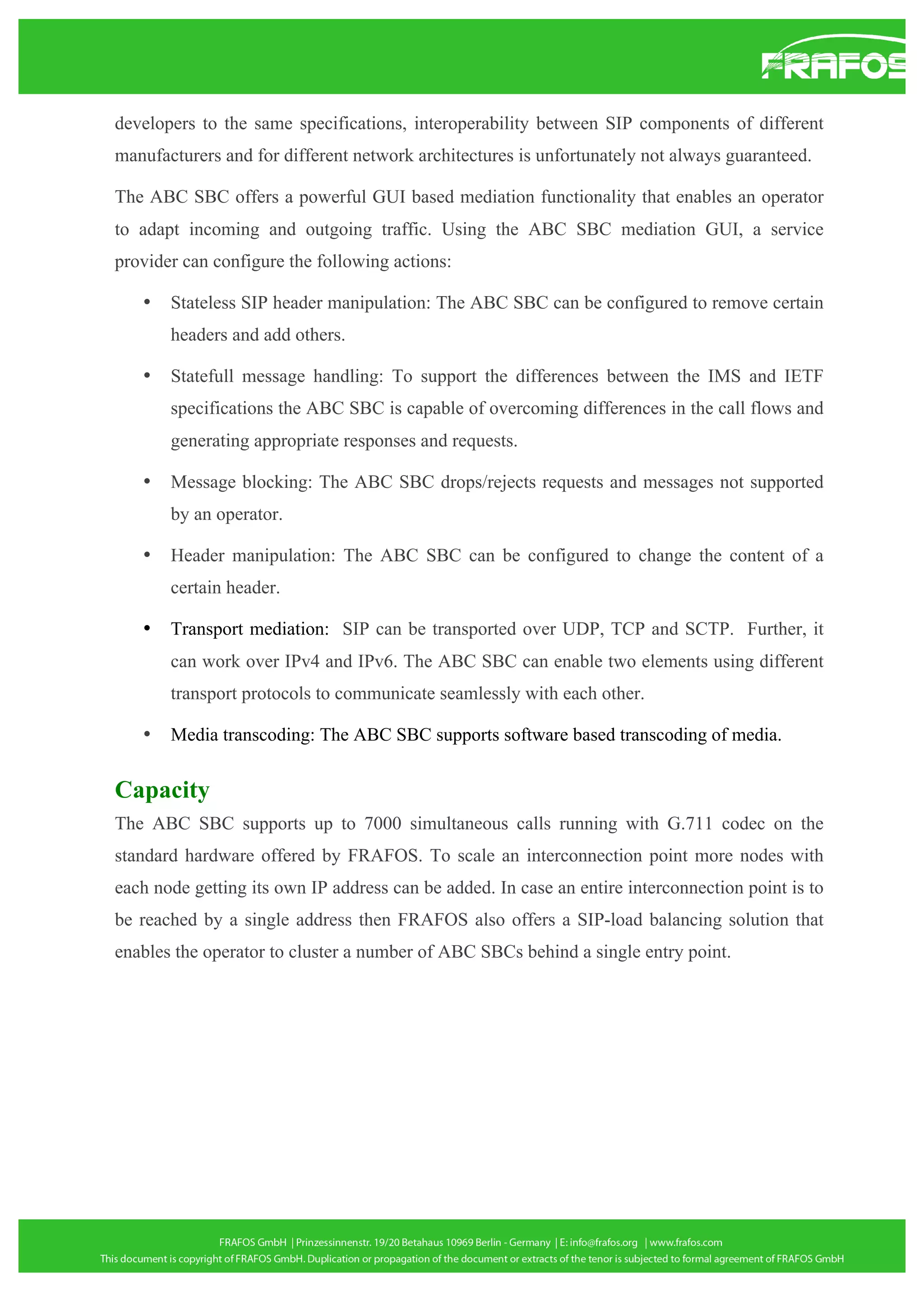 developers to the same specifications, interoperability between SIP components of different
manufacturers and for different network architectures is unfortunately not always guaranteed.
The ABC SBC offers a powerful GUI based mediation functionality that enables an operator
to adapt incoming and outgoing traffic. Using the ABC SBC mediation GUI, a service
provider can configure the following actions:
•

Stateless SIP header manipulation: The ABC SBC can be configured to remove certain
headers and add others.

•

Statefull message handling: To support the differences between the IMS and IETF
specifications the ABC SBC is capable of overcoming differences in the call flows and
generating appropriate responses and requests.

•

Message blocking: The ABC SBC drops/rejects requests and messages not supported
by an operator.

•

Header manipulation: The ABC SBC can be configured to change the content of a
certain header.

•

Transport mediation: SIP can be transported over UDP, TCP and SCTP. Further, it
can work over IPv4 and IPv6. The ABC SBC can enable two elements using different
transport protocols to communicate seamlessly with each other.

•

Media transcoding: The ABC SBC supports software based transcoding of media.

Capacity
The ABC SBC supports up to 7000 simultaneous calls running with G.711 codec on the
standard hardware offered by FRAFOS. To scale an interconnection point more nodes with
each node getting its own IP address can be added. In case an entire interconnection point is to
be reached by a single address then FRAFOS also offers a SIP-load balancing solution that
enables the operator to cluster a number of ABC SBCs behind a single entry point.

 