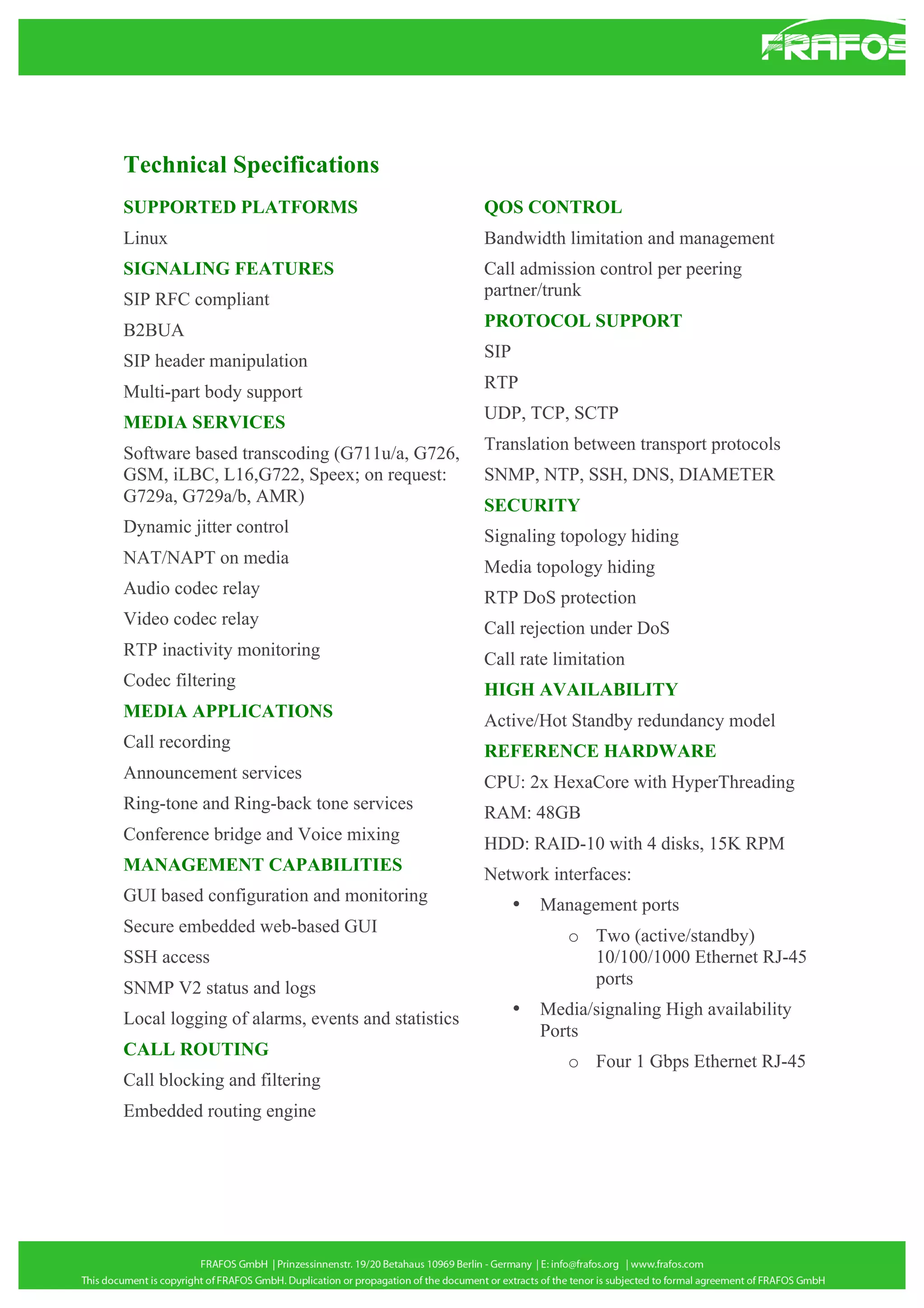 Technical Specifications
SUPPORTED PLATFORMS

QOS CONTROL

Linux

Bandwidth limitation and management

SIGNALING FEATURES
SIP RFC compliant

Call admission control per peering
partner/trunk

B2BUA

PROTOCOL SUPPORT

SIP header manipulation

SIP

Multi-part body support

RTP

MEDIA SERVICES

UDP, TCP, SCTP

Software based transcoding (G711u/a, G726,
GSM, iLBC, L16,G722, Speex; on request:
G729a, G729a/b, AMR)

Translation between transport protocols

Dynamic jitter control

Signaling topology hiding

NAT/NAPT on media

Media topology hiding

Audio codec relay

RTP DoS protection

Video codec relay

Call rejection under DoS

RTP inactivity monitoring

Call rate limitation

Codec filtering

HIGH AVAILABILITY

MEDIA APPLICATIONS

Active/Hot Standby redundancy model

Call recording

REFERENCE HARDWARE

Announcement services

CPU: 2x HexaCore with HyperThreading

Ring-tone and Ring-back tone services

RAM: 48GB

Conference bridge and Voice mixing

HDD: RAID-10 with 4 disks, 15K RPM

MANAGEMENT CAPABILITIES

Network interfaces:

GUI based configuration and monitoring
Secure embedded web-based GUI

SNMP, NTP, SSH, DNS, DIAMETER
SECURITY

•

o Two (active/standby)
10/100/1000 Ethernet RJ-45
ports

SSH access
SNMP V2 status and logs
Local logging of alarms, events and statistics
CALL ROUTING
Call blocking and filtering
Embedded routing engine

Management ports

•

Media/signaling High availability
Ports
o Four 1 Gbps Ethernet RJ-45

 