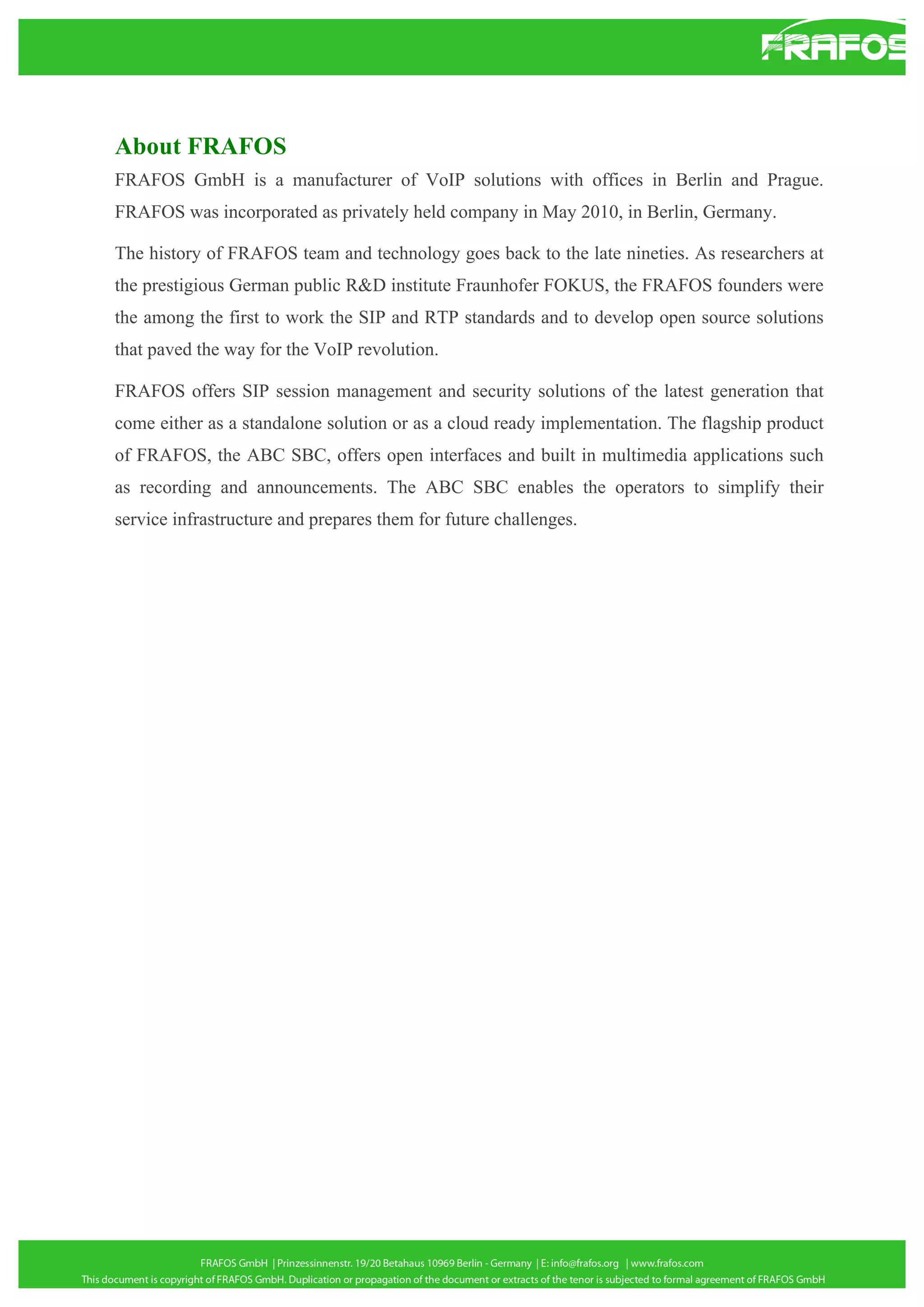 About FRAFOS
FRAFOS GmbH is a manufacturer of VoIP solutions with offices in Berlin and Prague.
FRAFOS was incorporated as privately held company in May 2010, in Berlin, Germany.
The history of FRAFOS team and technology goes back to the late nineties. As researchers at
the prestigious German public R&D institute Fraunhofer FOKUS, the FRAFOS founders were
the among the first to work the SIP and RTP standards and to develop open source solutions
that paved the way for the VoIP revolution.
FRAFOS offers SIP session management and security solutions of the latest generation that
come either as a standalone solution or as a cloud ready implementation. The flagship product
of FRAFOS, the ABC SBC, offers open interfaces and built in multimedia applications such
as recording and announcements. The ABC SBC enables the operators to simplify their
service infrastructure and prepares them for future challenges.

 