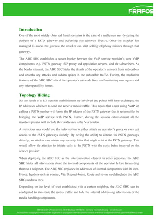 Introduction
One of the most widely observed fraud scenarios is the case of a malicious user detecting the
address of a PSTN gateway and accessing that gateway directly. Once the attacker has
managed to access the gateway the attacker can start selling telephony minutes through that
gateway.
The ABC SBC establishes a secure border between the VoIP service provider’s core VoIP
components–e.g., PSTN gateway, SIP proxy and application servers- and the subscribers. As
the border element, the ABC SBC hides the details of the operator’s network from subscribers
and absorbs any attacks and sudden spikes in the subscriber traffic. Further, the mediation
features of the ABC SBC shield the operator’s network from malfunctioning user agents and
any interoperability issues.

Topology Hiding
As the result of a SIP session establishment the involved end points will have exchanged the
IP addresses of where to send and receive media traffic. This means that a user using VoIP for
calling a PSTN number will know the IP address of the PSTN gateway that is responsible for
bridging the VoIP service with PSTN. Further, during the session establishment all the
involved proxies will include their addresses in the Via headers.
A malicious user could use this information to either attack an operator’s proxy or even get
access to the PSTN gateways directly. By having the ability to contact the PSTN gateways
directly, an attacker can misuse any security holes that might exist at the PSTN gateway. This
would allow the attacker to initiate calls to the PSTN with the costs being incurred on the
service provider.
When deploying the ABC SBC as the interconnection element to other operators, the ABC
SBC hides all information about the internal components of the operator before forwarding
them to a neighbor. The ABC SBC replaces the addresses of internal components with its own.
Hence, headers such as contact, Via, Record-Route, Route and so on would include the ABC
SBCs address only.
Depending on the level of trust established with a certain neighbor, the ABC SBC can be
configured to also route the media traffic and hide the internal addressing information of the
media handling components.

 