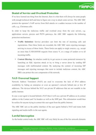Denial of Service and Overload Protection
If we have learned one thing from the Internet, then it is that there will always be some people
with enough technical skill and time to figure out a way to attack some service. The ABC SBC
protects the operator’s VoIP service from DoS attacks or a sudden increase in the number of
calls, e.g., Christmas calls.
In order to keep the malicious traffic and overload away from the core servers, e.g.
applications servers, proxies and PSTN gateways, the ABC SBC supports the following
protection mechanisms:
•

Traffic limitation: Service providers can limit the rate of incoming calls and
registrations. Once these limits are exceeded, the ABC SBC starts rejecting messages
arriving in excess of these limits. These limits can apply to single sources, e.g., accept
no more than X REGISTER requests from source Y, or a range of senders or to all
incoming traffic.

•

Content filtering: An attacker could try to get access to some protected resources by
launching an SQL injection attack or try to bring a server down by sending SIP
messages with malformatted content. By analyzing the content of incoming SIP
messages and rejecting messages that seem to include malicious content, the ABC
SBCs can protect the core components of the network.

NAT-Traversal Support
Network Address Translators (NAT) are used to overcome the lack of IPv4 address
availability by hiding an enterprise or even an operator’s network behind one or few IP
addresses. The devices behind the NAT use private IP addresses that are not routable in the
public Internet.
In case a user agent is located behind a NAT then it will use a private IP address as its contact
address in the Contact and Via headers as well as the SDP part. This information would then
be useless for anyone trying to contact this user agent from the public Internet.
The ABC SBC acts as the public interface of the user agents behind a NAT and routes both
signaling and media traffic to the user agents.

Lawful Interception
As the border control node, the ABC SBC will very likely be one of the few network elements

 