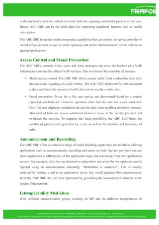 in the operator’s network, which can route both the signaling and media packets of the user.
Hence, ABC SBC can be the ideal place for supporting regulatory features such as lawful
interception.
The ABC SBC integrates media processing capabilities that can enable the service provider to
record active sessions as well as route signaling and media information for certain calls to an
appropriate location.

Access Control and Fraud Prevention
The ABC SBCs controls which users and what messages can cross the borders of a VoIP
infrastructure and use the offered VoIP services. This is achieved by a number of features:
•

Media access control: The ABC SBC allows media traffic from a subscriber only after
the successful signaling of a call. Further, The ABC SBC blocks traffic with unwanted
codecs and limits the amount of traffic that can be sent by a subscriber.

•

Fraud prevention: Prices for a flat rate service are determined based on a certain
expected user behavior. However, operators often face the case that a user subscribes
for a flat rate telephony residential service but then starts reselling telephony minutes.
This kind of behavior causes substantial financial losses to the service provider and
overloads the network. To suppress this fraud possibility, the ABC SBC limits the
number of parallel calls generated by a user as well as the duration and frequency of
calls.

Announcement and Recording
The ABC SBC offers an extensive range of media handling capabilities and interfaces offering
applications such as announcements, recording and music on hold. Service providers can use
these capabilities to offload part of the application logic and processing from their application
servers. For example, calls that are destined to subscribers not served by the operators can be
rejected using an announcement indicating: “Destination is unknown”. This is usually
achieved by routing a call to an application server that would generate this announcement.
With the ABC SBC the call flow optimized by generating the announcement directly at the
border of the network.

Interoperability Mediation
With different standardization groups working on SIP and the different interpretation of

 