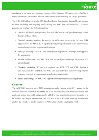 developers to the same specifications, interoperability between SIP components of different
manufacturers and for different network architectures is unfortunately not always guaranteed.
The ABC SBC offers a powerful GUI based mediation functionality that enables an operator
to adapt incoming and outgoing traffic. Using the ABC SBC mediation GUI, a service
provider can configure the following actions:
•

Stateless SIP header manipulation: The ABC SBC can be configured to remove certain
headers and add others.

•

Statefull message handling: To support the differences between the IMS and IETF
specifications the ABC SBC is capable of overcoming differences in the call flows and
generating appropriate responses and requests.

•

Message blocking: The ABC SBC drops/rejects requests and messages not supported
by an operator.

•

Header manipulation: The ABC SBC can be configured to change the content of a
certain header.

•

Transport mediation: SIP can be transported over UDP, TCP and SCTP. Further, it
can work over IPv4 and IPv6. The ABC SBC can enable two elements using different
transport protocols to communicate seamlessly with each other.

•

Media transcoding: The ABC SBC supports software based transcoding of media.

Capacity
The ABC SBC supports up to 7000 simultaneous calls running with G.711 codec on the
standard hardware offered by FRAFOS. To scale an interconnection point more nodes with
each node getting its own IP address can be added. In case an entire interconnection point is to
be reached by a single address then FRAFOS also offers a SIP-load balancing solution that
enables the operator to cluster a number of ABC SBCs behind a single entry point.

 