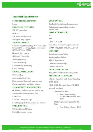 Technical Specifications
SUPPORTED PLATFORMS

QOS CONTROL

Linux

Bandwidth limitation and management

SIGNALING FEATURES
SIP RFC compliant

Call admission control per peering
partner/trunk

B2BUA

PROTOCOL SUPPORT

SIP header manipulation

SIP

Multi-part body support

RTP

MEDIA SERVICES

UDP, TCP, SCTP

Software based transcoding (G711u/a, G726,
GSM, iLBC, L16,G722, Speex; on request:
G729a, G729a/b, AMR)

Translation between transport protocols

Dynamic jitter control

Signaling topology hiding

NAT/NAPT on media

Media topology hiding

Audio codec relay

RTP DoS protection

Video codec relay

Call rejection under DoS

RTP inactivity monitoring

Call rate limitation

Codec filtering

HIGH AVAILABILITY

MEDIA APPLICATIONS

Active/Hot Standby redundancy model

Call recording

REFERENCE HARDWARE

Announcement services

CPU: 2x HexaCore with HyperThreading

Ring-tone and Ring-back tone services

RAM: 48GB

Conference bridge and Voice mixing

HDD: RAID-10 with 4 disks, 15K RPM

MANAGEMENT CAPABILITIES

Network interfaces:

GUI based configuration and monitoring
Secure embedded web-based GUI

SNMP, NTP, SSH, DNS, DIAMETER
SECURITY

•

o Two (active/standby)
10/100/1000 Ethernet RJ-45
ports

SSH access
SNMP V2 status and logs
Local logging of alarms, events and statistics
CALL ROUTING
Call blocking and filtering
Embedded routing engine

Management ports

•

Media/signaling High availability
Ports
o Four 1 Gbps Ethernet RJ-45

 