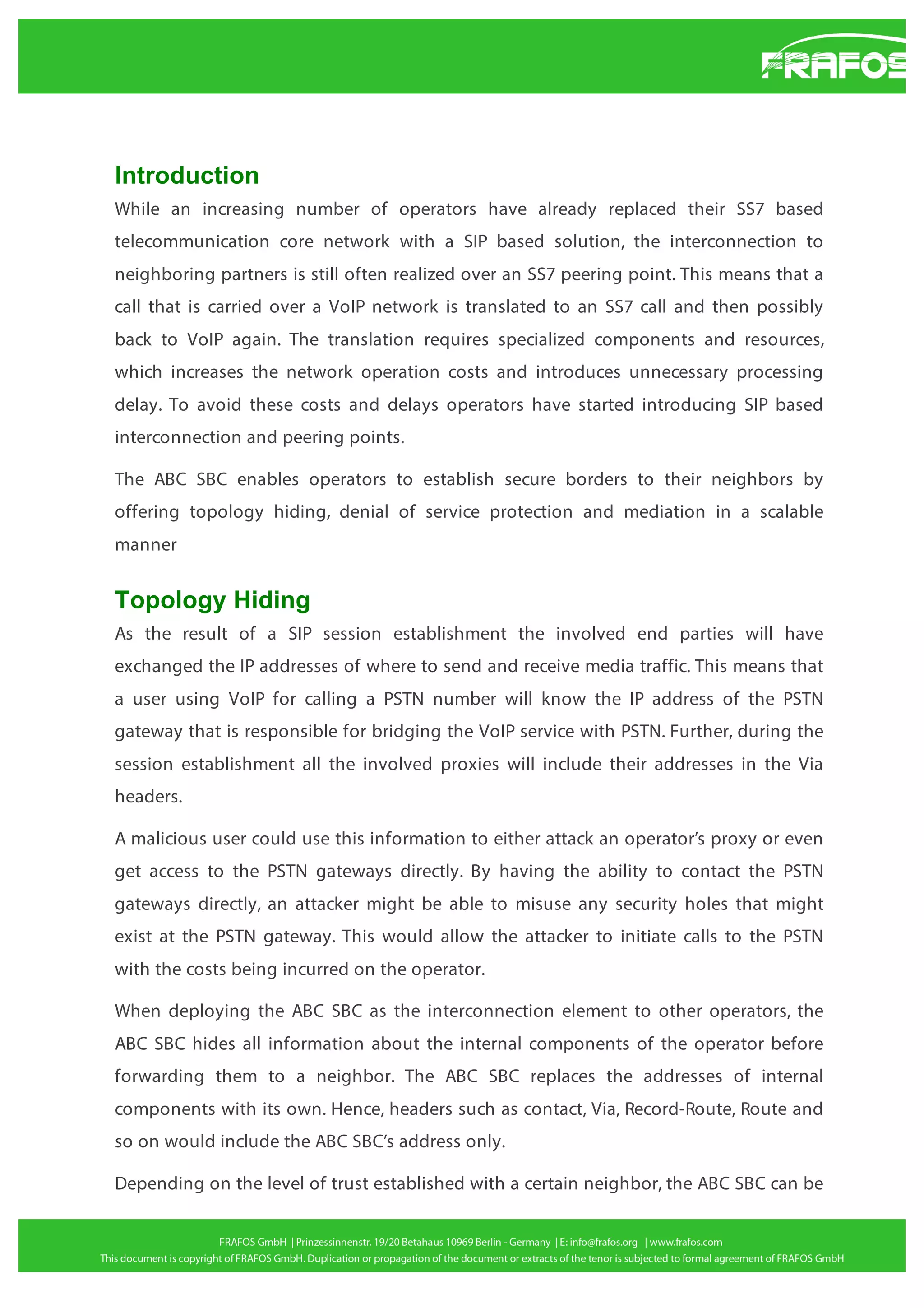 Introduction
While an increasing number of operators have already replaced their SS7 based
telecommunication core network with a SIP based solution, the interconnection to
neighboring partners is still often realized over an SS7 peering point. This means that a
call that is carried over a VoIP network is translated to an SS7 call and then possibly
back to VoIP again. The translation requires specialized components and resources,
which increases the network operation costs and introduces unnecessary processing
delay. To avoid these costs and delays operators have started introducing SIP based
interconnection and peering points.
The ABC SBC enables operators to establish secure borders to their neighbors by
offering topology hiding, denial of service protection and mediation in a scalable
manner

Topology Hiding
As the result of a SIP session establishment the involved end parties will have
exchanged the IP addresses of where to send and receive media traffic. This means that
a user using VoIP for calling a PSTN number will know the IP address of the PSTN
gateway that is responsible for bridging the VoIP service with PSTN. Further, during the
session establishment all the involved proxies will include their addresses in the Via
headers.
A malicious user could use this information to either attack an operator’s proxy or even
get access to the PSTN gateways directly. By having the ability to contact the PSTN
gateways directly, an attacker might be able to misuse any security holes that might
exist at the PSTN gateway. This would allow the attacker to initiate calls to the PSTN
with the costs being incurred on the operator.
When deploying the ABC SBC as the interconnection element to other operators, the
ABC SBC hides all information about the internal components of the operator before
forwarding them to a neighbor. The ABC SBC replaces the addresses of internal
components with its own. Hence, headers such as contact, Via, Record-Route, Route and
so on would include the ABC SBC’s address only.
Depending on the level of trust established with a certain neighbor, the ABC SBC can be

 
