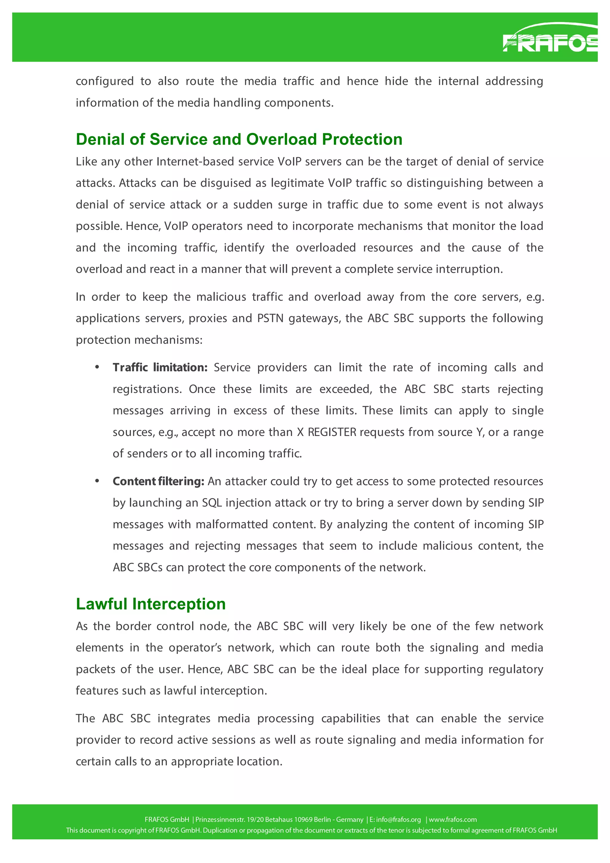 configured to also route the media traffic and hence hide the internal addressing
information of the media handling components.

Denial of Service and Overload Protection
Like any other Internet-based service VoIP servers can be the target of denial of service
attacks. Attacks can be disguised as legitimate VoIP traffic so distinguishing between a
denial of service attack or a sudden surge in traffic due to some event is not always
possible. Hence, VoIP operators need to incorporate mechanisms that monitor the load
and the incoming traffic, identify the overloaded resources and the cause of the
overload and react in a manner that will prevent a complete service interruption.
In order to keep the malicious traffic and overload away from the core servers, e.g.
applications servers, proxies and PSTN gateways, the ABC SBC supports the following
protection mechanisms:
•

Traffic limitation: Service providers can limit the rate of incoming calls and
registrations. Once these limits are exceeded, the ABC SBC starts rejecting
messages arriving in excess of these limits. These limits can apply to single
sources, e.g., accept no more than X REGISTER requests from source Y, or a range
of senders or to all incoming traffic.

•

Content filtering: An attacker could try to get access to some protected resources
by launching an SQL injection attack or try to bring a server down by sending SIP
messages with malformatted content. By analyzing the content of incoming SIP
messages and rejecting messages that seem to include malicious content, the
ABC SBCs can protect the core components of the network.

Lawful Interception
As the border control node, the ABC SBC will very likely be one of the few network
elements in the operator’s network, which can route both the signaling and media
packets of the user. Hence, ABC SBC can be the ideal place for supporting regulatory
features such as lawful interception.
The ABC SBC integrates media processing capabilities that can enable the service
provider to record active sessions as well as route signaling and media information for
certain calls to an appropriate location.

 