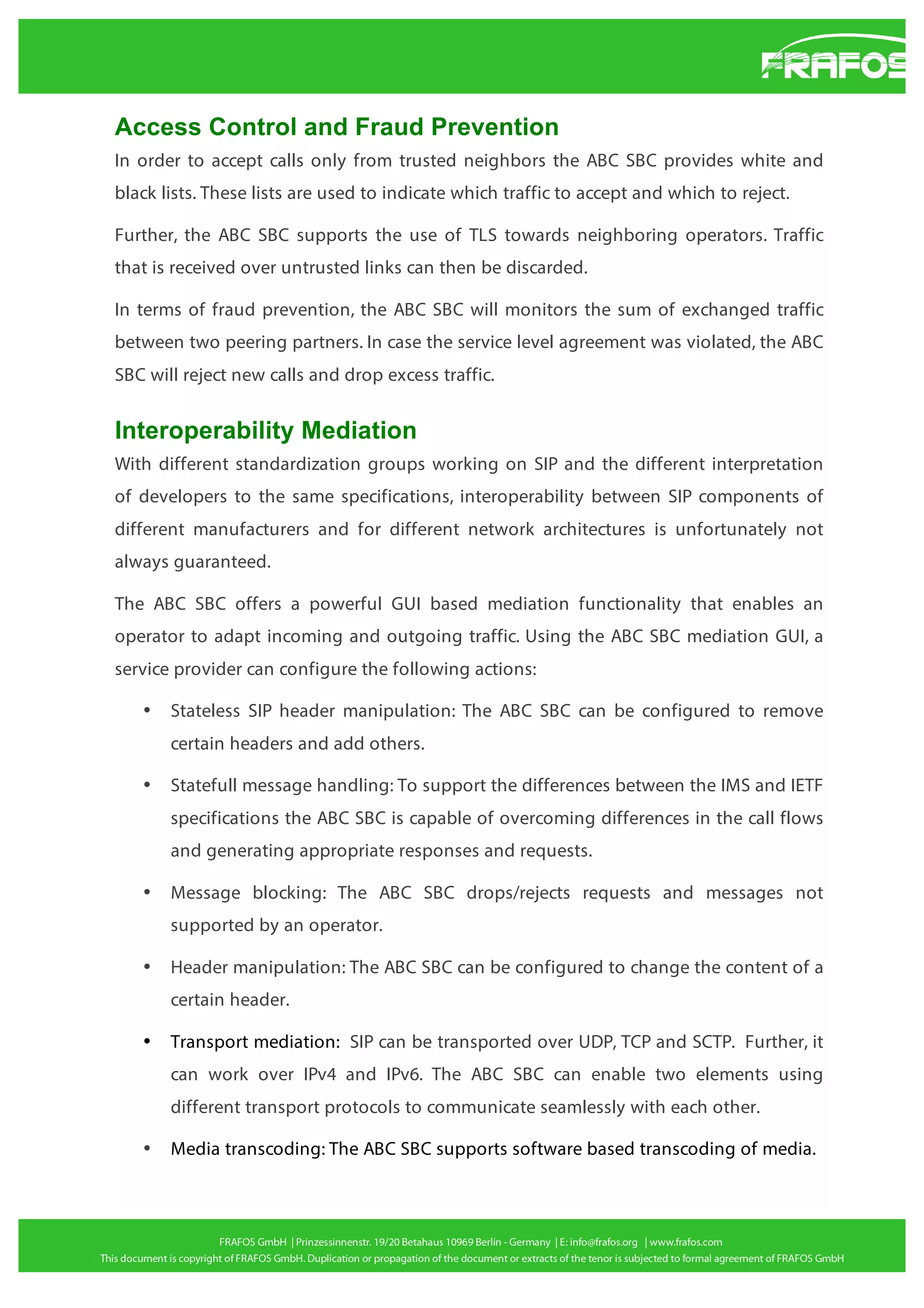Access Control and Fraud Prevention
In order to accept calls only from trusted neighbors the ABC SBC provides white and
black lists. These lists are used to indicate which traffic to accept and which to reject.
Further, the ABC SBC supports the use of TLS towards neighboring operators. Traffic
that is received over untrusted links can then be discarded.
In terms of fraud prevention, the ABC SBC will monitors the sum of exchanged traffic
between two peering partners. In case the service level agreement was violated, the ABC
SBC will reject new calls and drop excess traffic.

Interoperability Mediation
With different standardization groups working on SIP and the different interpretation
of developers to the same specifications, interoperability between SIP components of
different manufacturers and for different network architectures is unfortunately not
always guaranteed.
The ABC SBC offers a powerful GUI based mediation functionality that enables an
operator to adapt incoming and outgoing traffic. Using the ABC SBC mediation GUI, a
service provider can configure the following actions:
•

Stateless SIP header manipulation: The ABC SBC can be configured to remove
certain headers and add others.

•

Statefull message handling: To support the differences between the IMS and IETF
specifications the ABC SBC is capable of overcoming differences in the call flows
and generating appropriate responses and requests.

•

Message blocking: The ABC SBC drops/rejects requests and messages not
supported by an operator.

•

Header manipulation: The ABC SBC can be configured to change the content of a
certain header.

•

Transport mediation: SIP can be transported over UDP, TCP and SCTP. Further, it
can work over IPv4 and IPv6. The ABC SBC can enable two elements using
different transport protocols to communicate seamlessly with each other.

•

Media transcoding: The ABC SBC supports software based transcoding of media.

 