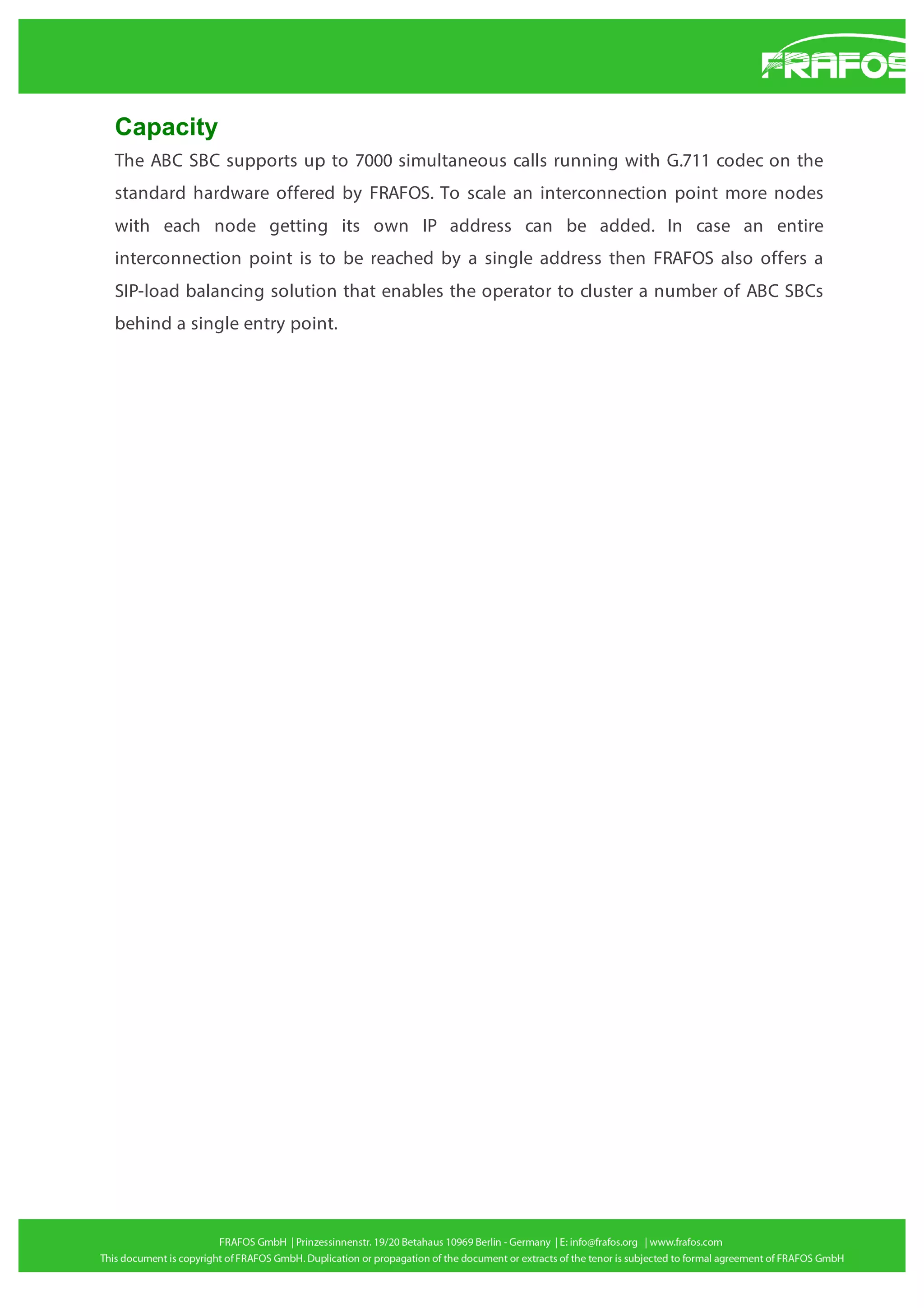 Capacity
The ABC SBC supports up to 7000 simultaneous calls running with G.711 codec on the
standard hardware offered by FRAFOS. To scale an interconnection point more nodes
with each node getting its own IP address can be added. In case an entire
interconnection point is to be reached by a single address then FRAFOS also offers a
SIP-load balancing solution that enables the operator to cluster a number of ABC SBCs
behind a single entry point.

 
