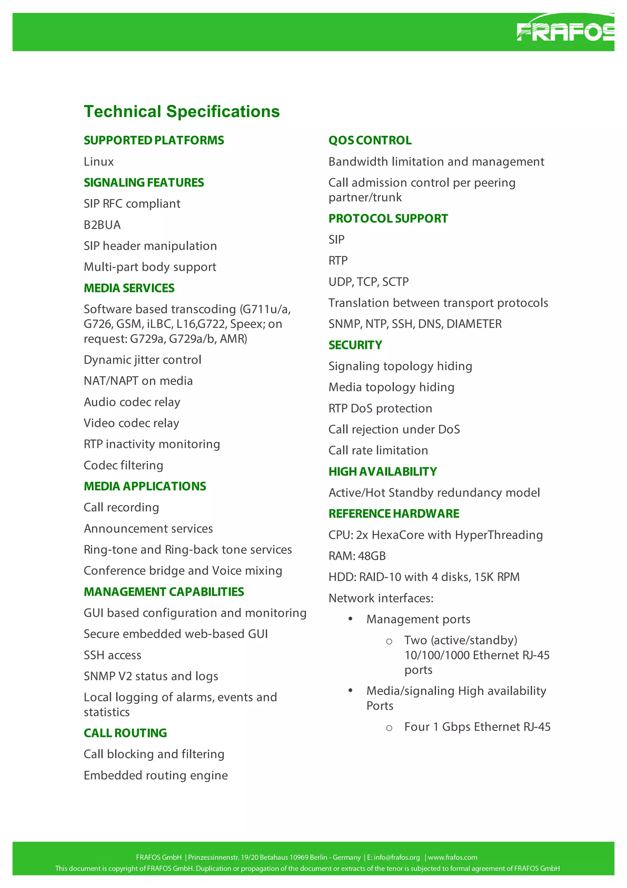 Technical Specifications
SUPPORTED PLATFORMS

QOS CONTROL

Linux

Bandwidth limitation and management

SIGNALING FEATURES
SIP RFC compliant

Call admission control per peering
partner/trunk

B2BUA

PROTOCOL SUPPORT

SIP header manipulation

SIP

Multi-part body support

RTP

MEDIA SERVICES

UDP, TCP, SCTP

Software based transcoding (G711u/a,
G726, GSM, iLBC, L16,G722, Speex; on
request: G729a, G729a/b, AMR)

Translation between transport protocols

Dynamic jitter control

Signaling topology hiding

NAT/NAPT on media

Media topology hiding

Audio codec relay

RTP DoS protection

Video codec relay

Call rejection under DoS

RTP inactivity monitoring

Call rate limitation

Codec filtering

HIGH AVAILABILITY

MEDIA APPLICATIONS

Active/Hot Standby redundancy model

Call recording

REFERENCE HARDWARE

Announcement services

CPU: 2x HexaCore with HyperThreading

Ring-tone and Ring-back tone services

RAM: 48GB

Conference bridge and Voice mixing

HDD: RAID-10 with 4 disks, 15K RPM

MANAGEMENT CAPABILITIES

Network interfaces:

GUI based configuration and monitoring

SNMP, NTP, SSH, DNS, DIAMETER
SECURITY

•

Secure embedded web-based GUI

o Two (active/standby)
10/100/1000 Ethernet RJ-45
ports

SSH access
SNMP V2 status and logs
Local logging of alarms, events and
statistics
CALL ROUTING
Call blocking and filtering
Embedded routing engine

Management ports

•

Media/signaling High availability
Ports
o Four 1 Gbps Ethernet RJ-45

 